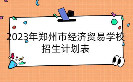 2023年鄭州市經(jīng)濟(jì)貿(mào)易學(xué)校招生計劃表